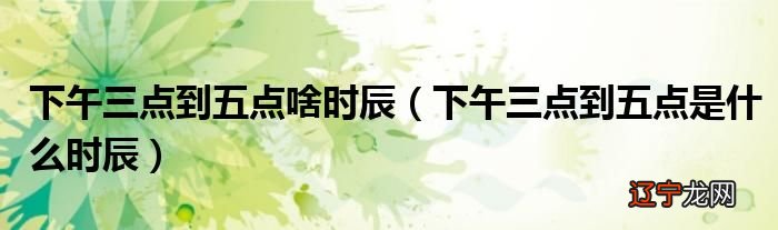 下午三点到五点是什么时辰？小问给你答案