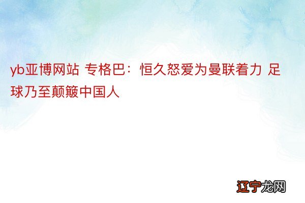 yb亚博网站 专格巴:恒久怒爱为曼联着力 足球乃至颠簸中国人